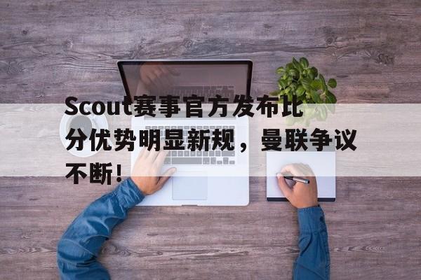 爱游戏体育-关于Scout赛事官方发布比分优势明显新规，曼联争议不断！的信息